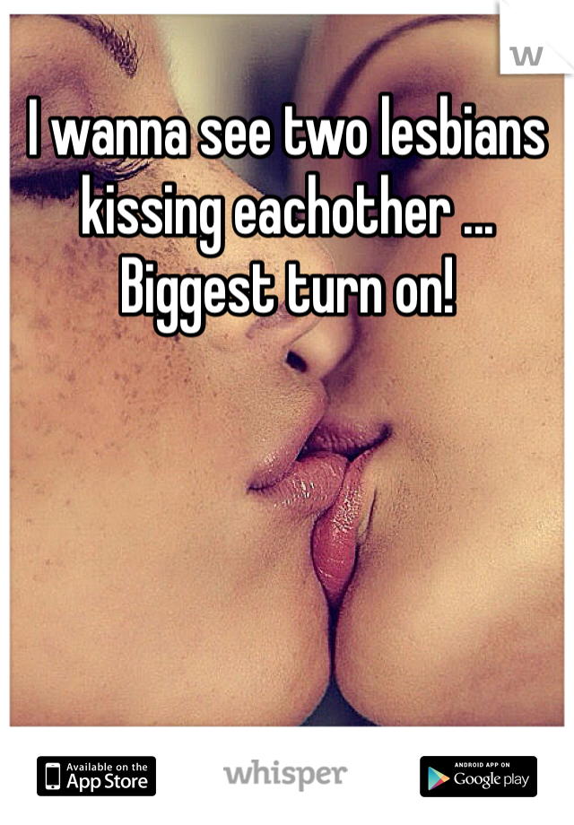 I wanna see two lesbians kissing eachother ... Biggest turn on!