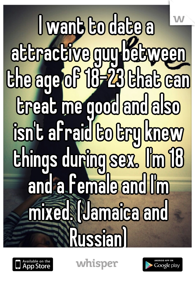 I want to date a attractive guy between the age of 18-23 that can treat me good and also isn't afraid to try knew things during sex.  I'm 18 and a female and I'm mixed. (Jamaica and Russian)