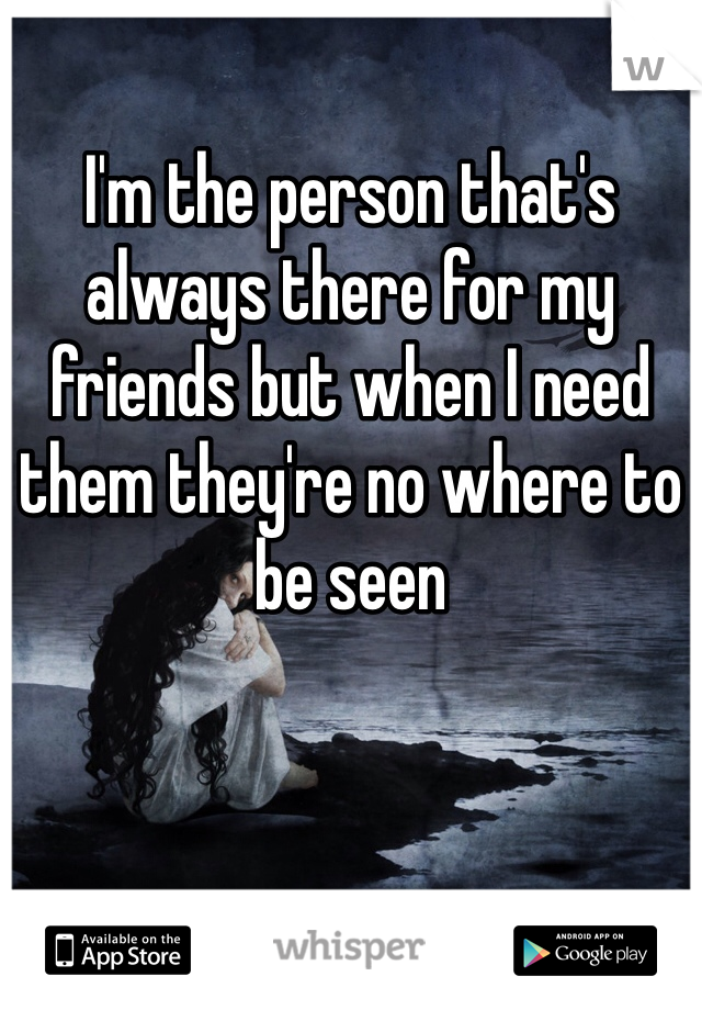 I'm the person that's always there for my friends but when I need them they're no where to be seen