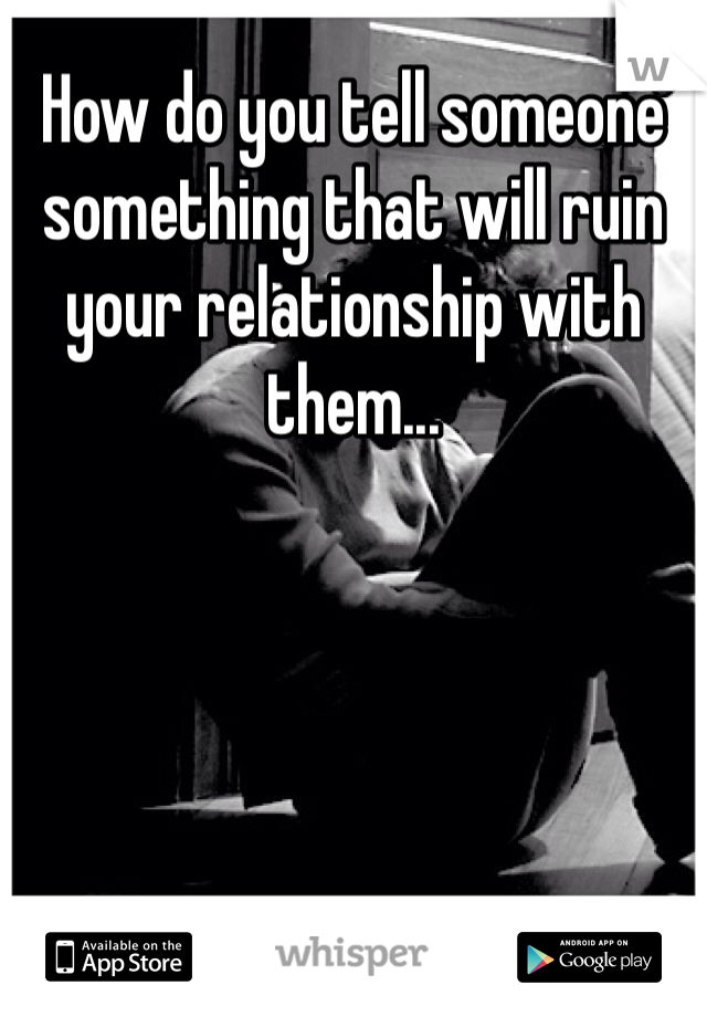 How do you tell someone something that will ruin your relationship with them...