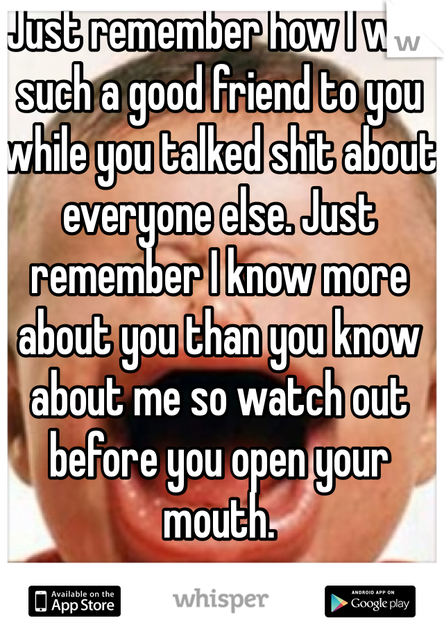 Just remember how I was such a good friend to you while you talked shit about everyone else. Just remember I know more about you than you know about me so watch out before you open your mouth.