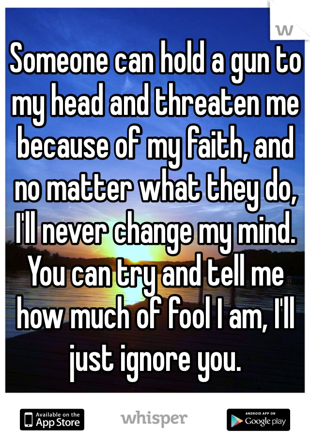 Someone can hold a gun to my head and threaten me because of my faith, and no matter what they do, I'll never change my mind. You can try and tell me how much of fool I am, I'll just ignore you. 