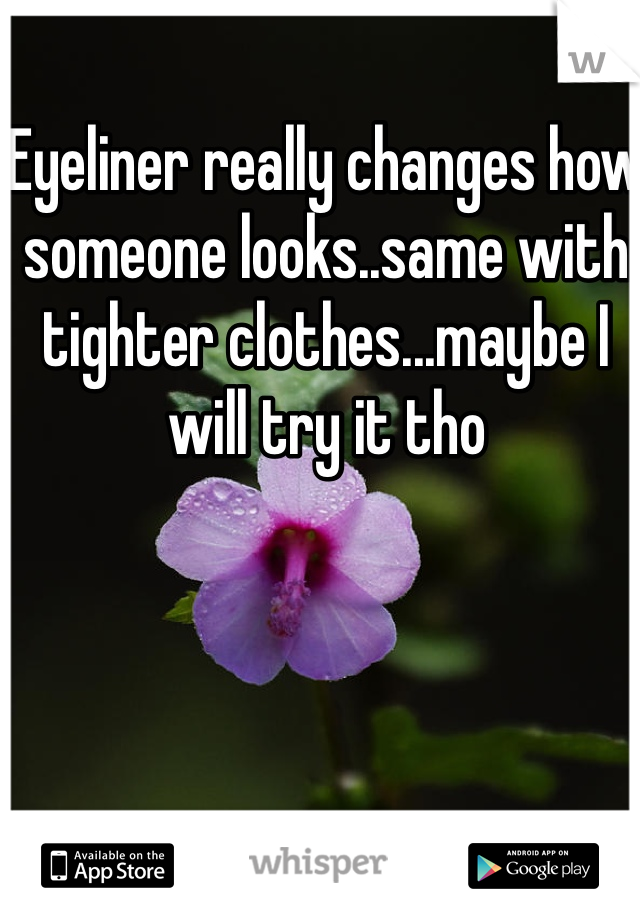 Eyeliner really changes how someone looks..same with tighter clothes...maybe I will try it tho