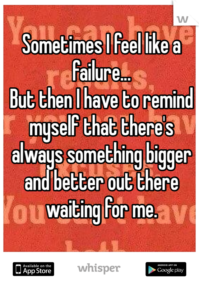 Sometimes I feel like a failure... 
But then I have to remind myself that there's always something bigger and better out there waiting for me.