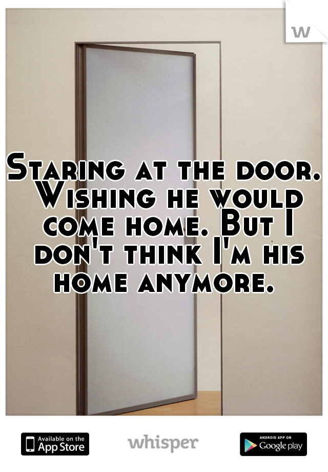 Staring at the door. Wishing he would come home. But I don't think I'm his home anymore. 