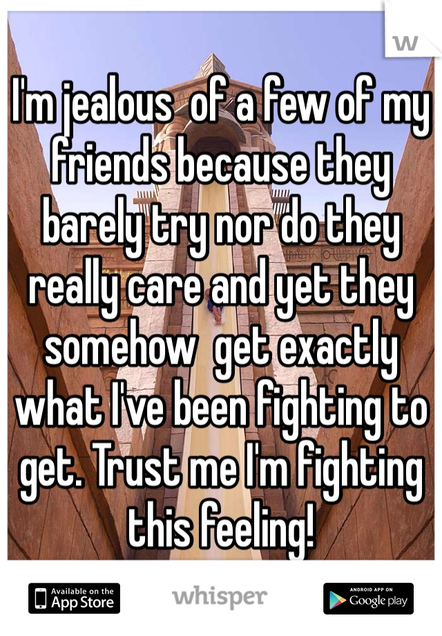 I'm jealous  of a few of my friends because they barely try nor do they really care and yet they somehow  get exactly what I've been fighting to get. Trust me I'm fighting this feeling!