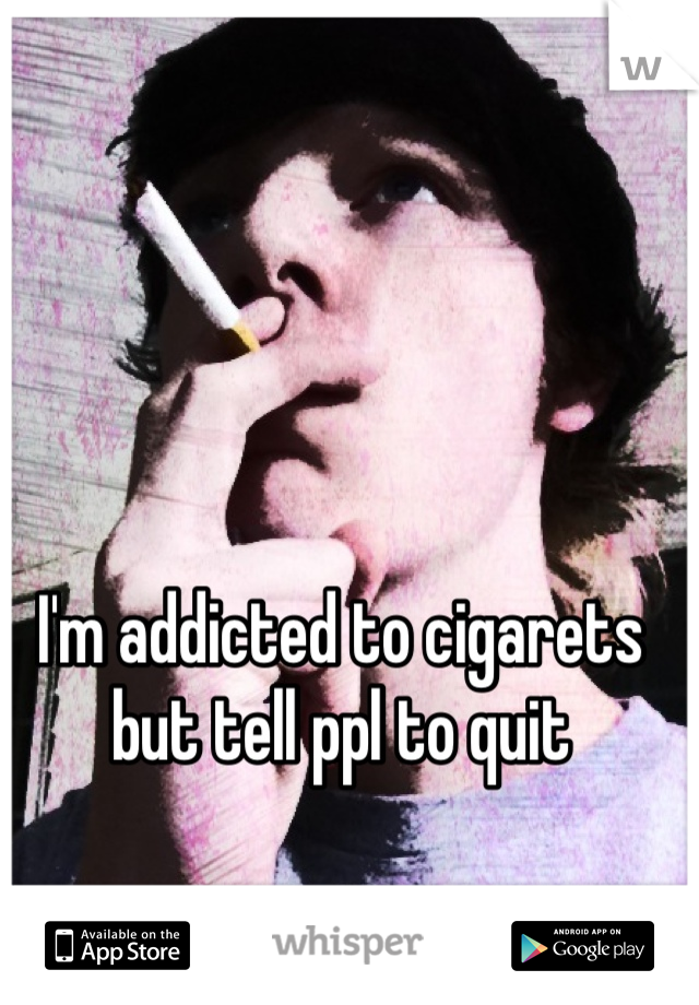 I'm addicted to cigarets but tell ppl to quit