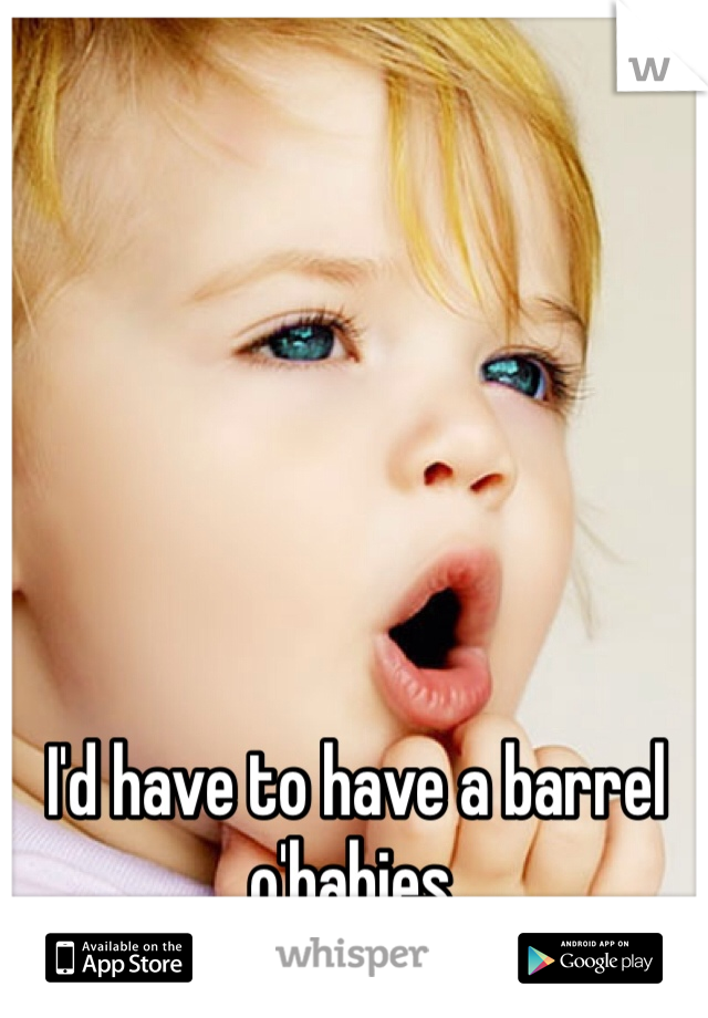 I'd have to have a barrel o'babies.