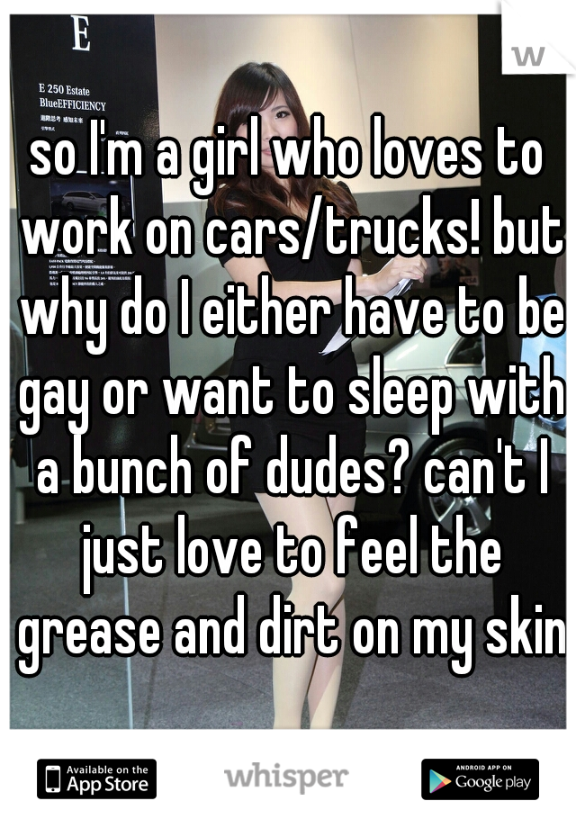 so I'm a girl who loves to work on cars/trucks! but why do I either have to be gay or want to sleep with a bunch of dudes? can't I just love to feel the grease and dirt on my skin?