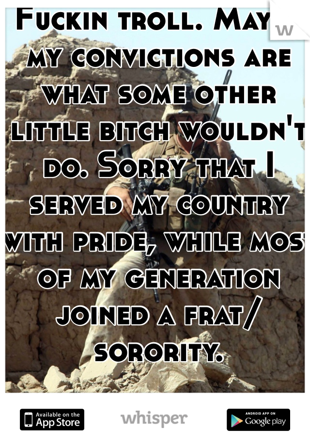 Fuckin troll. Maybe my convictions are what some other little bitch wouldn't do. Sorry that I served my country with pride, while most of my generation joined a frat/sorority.