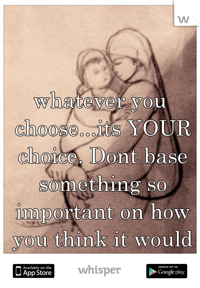 whatever you choose...its YOUR choice. Dont base something so important on how you think it would affect someone else.