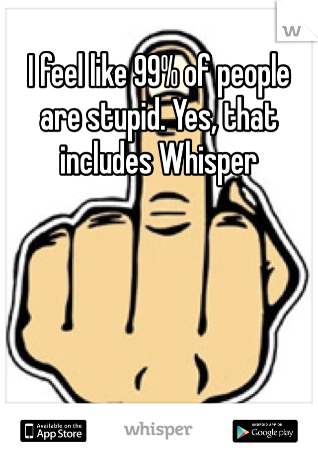 I feel like 99% of people are stupid. Yes, that includes Whisper