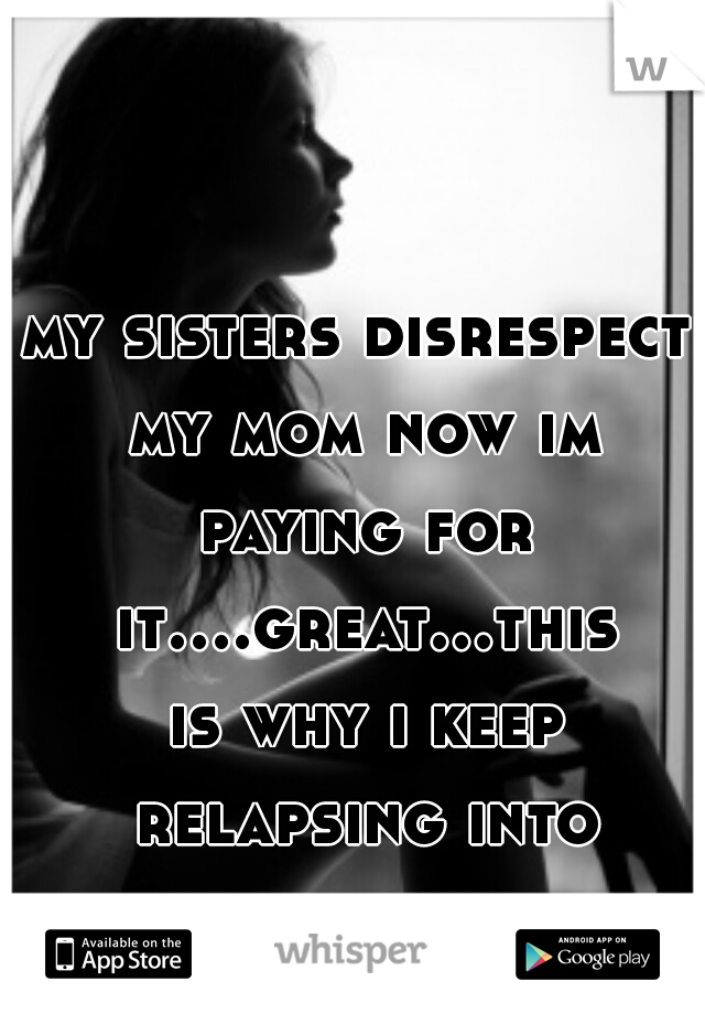 my sisters disrespect my mom now im paying for it....great...this is why i keep relapsing into depression..    