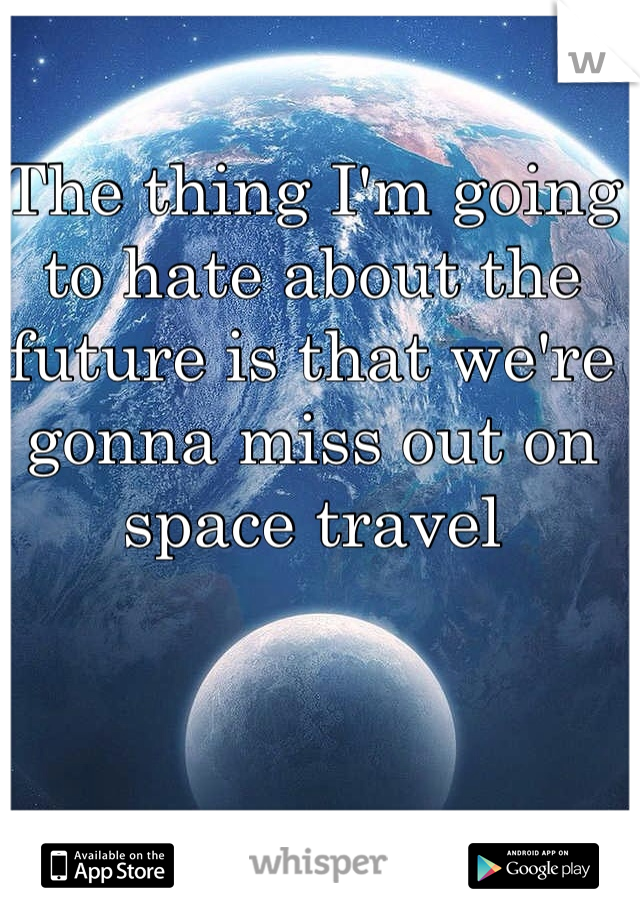 The thing I'm going to hate about the future is that we're gonna miss out on space travel