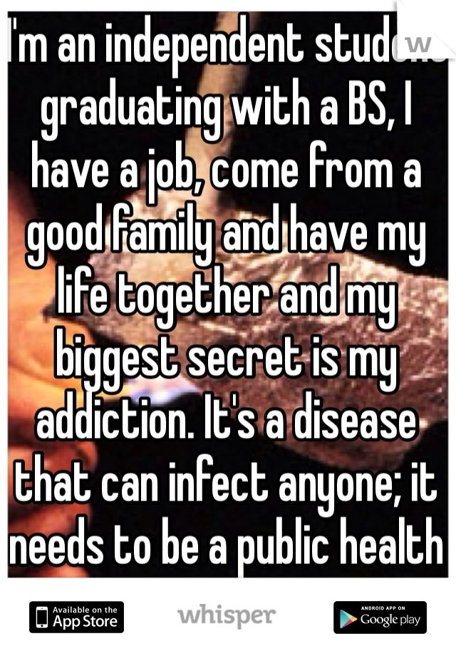 I'm an independent student graduating with a BS, I have a job, come from a good family and have my life together and my biggest secret is my addiction. It's a disease that can infect anyone; it needs to be a public health issue