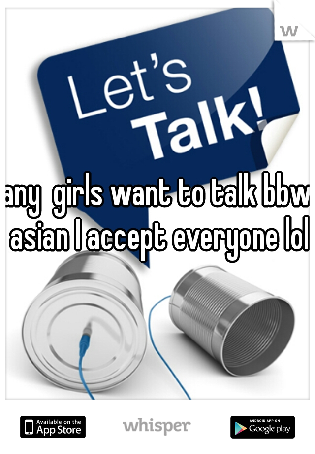 any  girls want to talk bbw asian I accept everyone lol