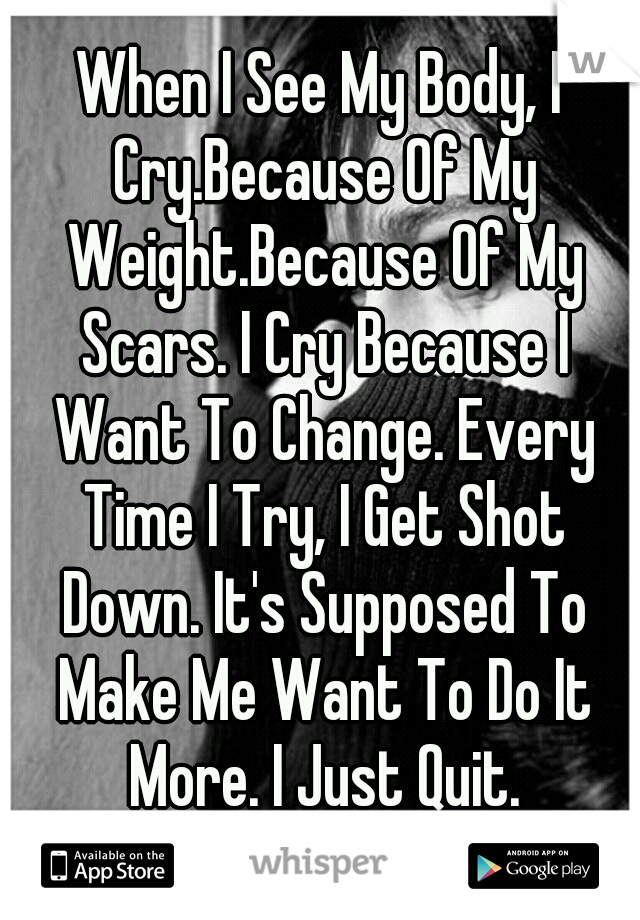 When I See My Body, I Cry.Because Of My Weight.Because Of My Scars. I Cry Because I Want To Change. Every Time I Try, I Get Shot Down. It's Supposed To Make Me Want To Do It More. I Just Quit.