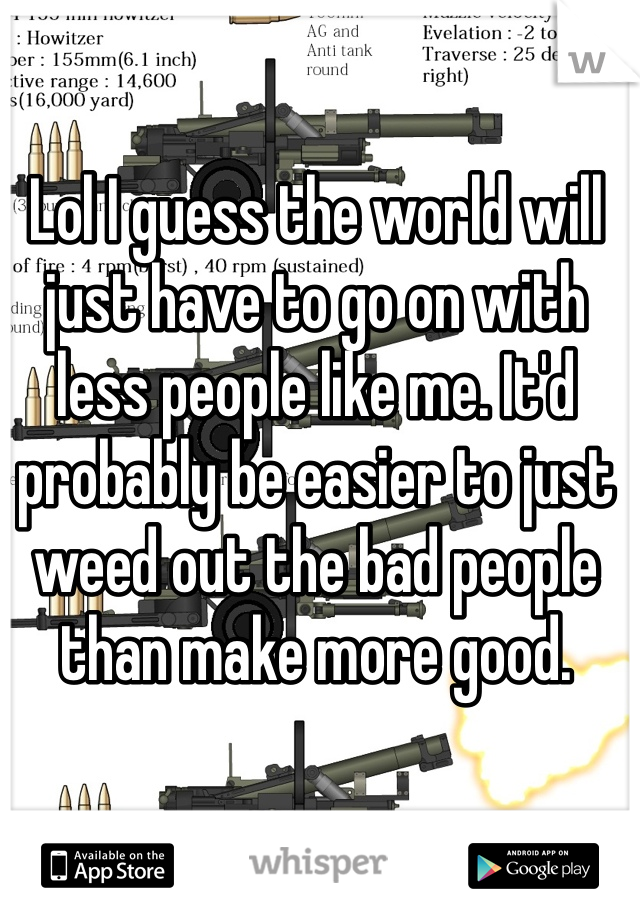 Lol I guess the world will just have to go on with less people like me. It'd probably be easier to just weed out the bad people than make more good.