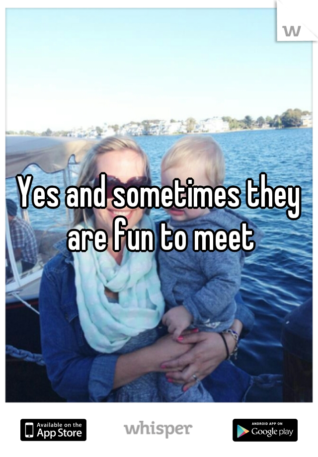 Yes and sometimes they are fun to meet