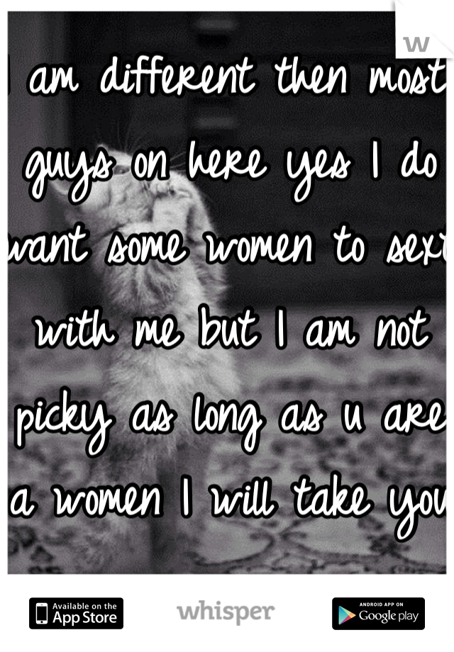 I am different then most guys on here yes I do want some women to sext with me but I am not picky as long as u are a women I will take you