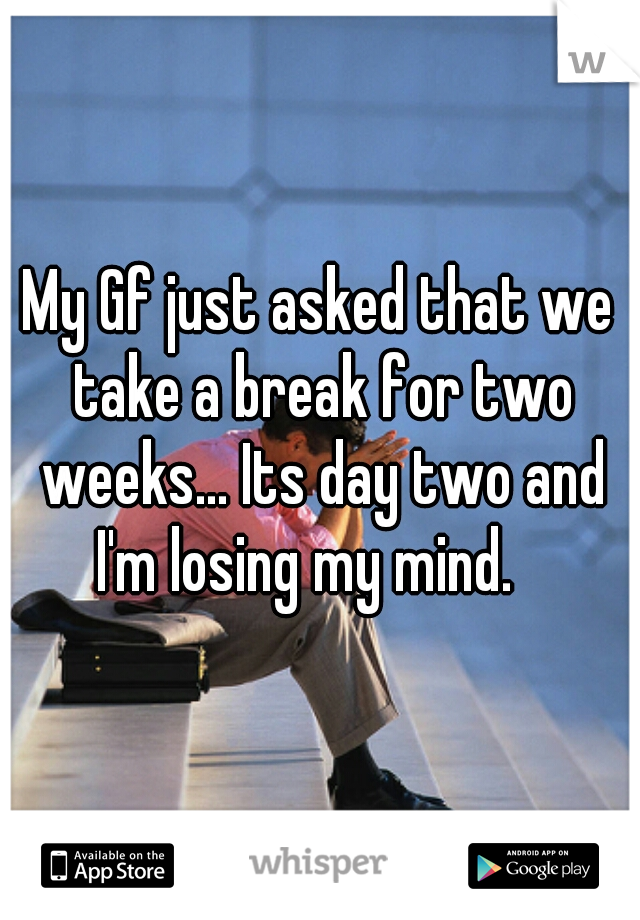 My Gf just asked that we take a break for two weeks... Its day two and I'm losing my mind.   