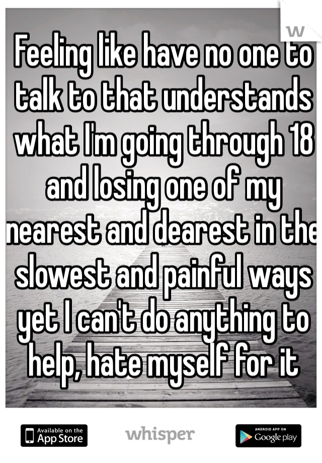 Feeling like have no one to talk to that understands what I'm going through 18 and losing one of my nearest and dearest in the slowest and painful ways yet I can't do anything to help, hate myself for it 