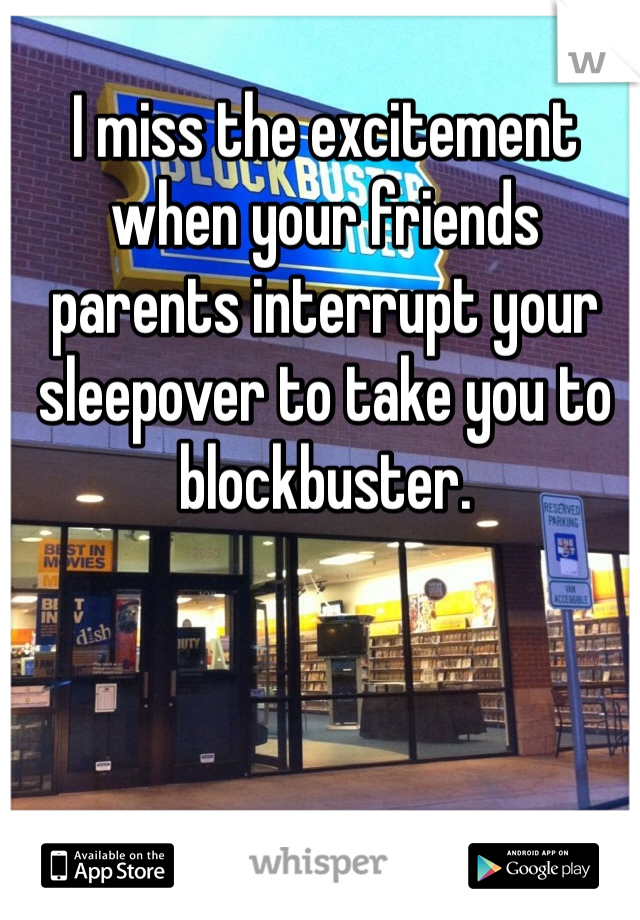 I miss the excitement when your friends parents interrupt your sleepover to take you to blockbuster.