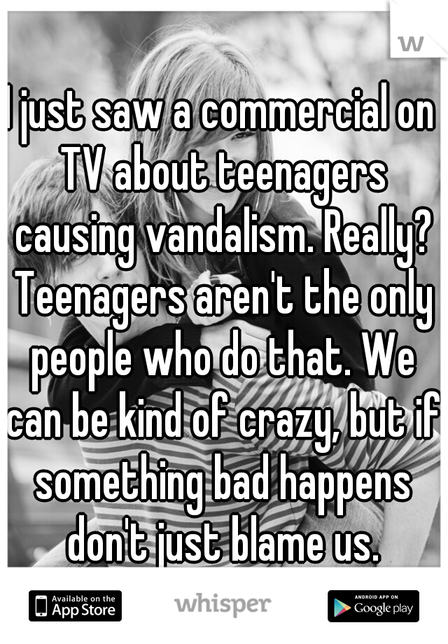 I just saw a commercial on TV about teenagers causing vandalism. Really? Teenagers aren't the only people who do that. We can be kind of crazy, but if something bad happens don't just blame us.