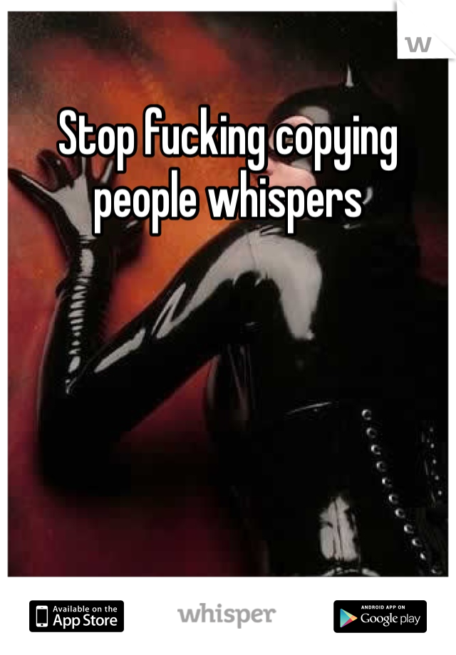 Stop fucking copying people whispers