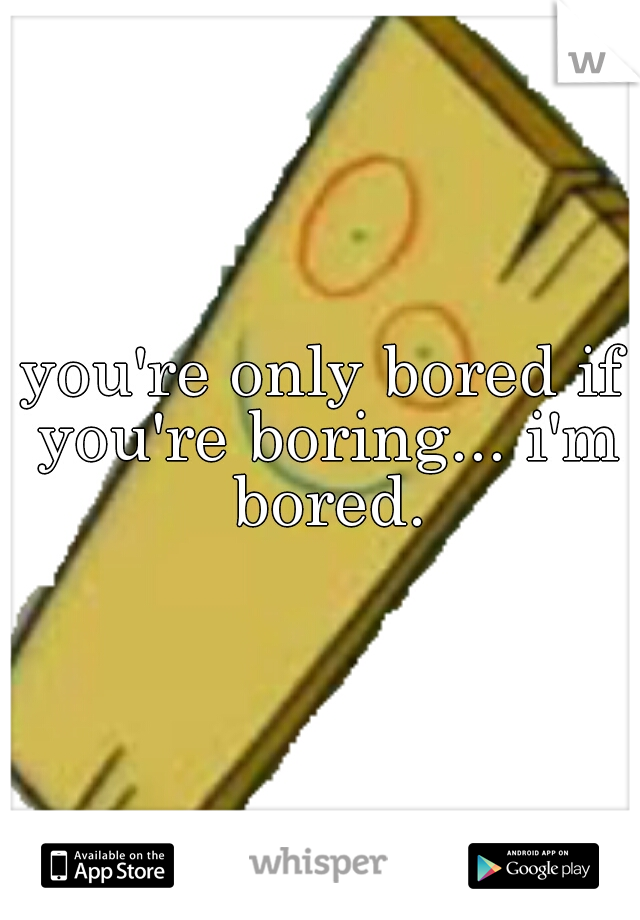 you're only bored if you're boring... i'm bored.