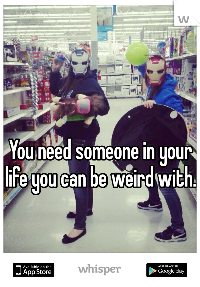 You need someone in your  life you can be weird with. 