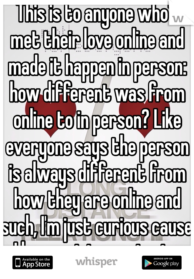 This is to anyone who's met their love online and made it happen in person: how different was from online to in person? Like everyone says the person is always different from how they are online and such, I'm just curious cause I have yet to meet mine 