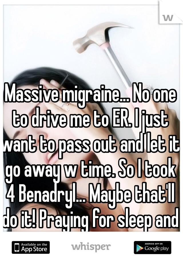 Massive migraine... No one to drive me to ER. I just want to pass out and let it go away w time. So I took 4 Benadryl... Maybe that'll do it! Praying for sleep and relief!!!