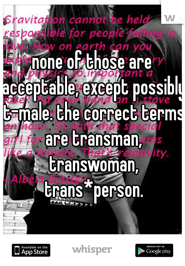 none of those are acceptable, except possibly t-male. the correct terms are transman, transwoman, trans*person.