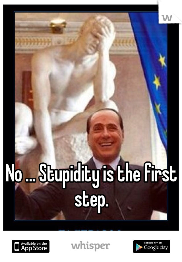 No ... Stupidity is the first step.