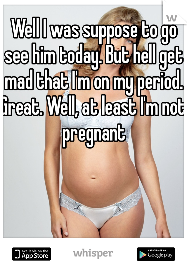 Well I was suppose to go see him today. But hell get mad that I'm on my period. Great. Well, at least I'm not pregnant 