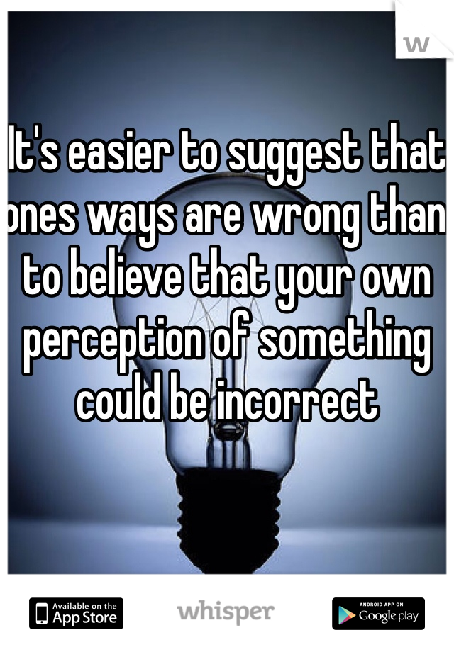 It's easier to suggest that ones ways are wrong than to believe that your own perception of something could be incorrect 