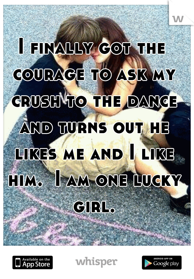 I finally got the courage to ask my crush to the dance and turns out he likes me and I like him.  I am one lucky girl.