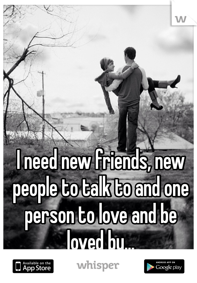 I need new friends, new people to talk to and one person to love and be loved by...