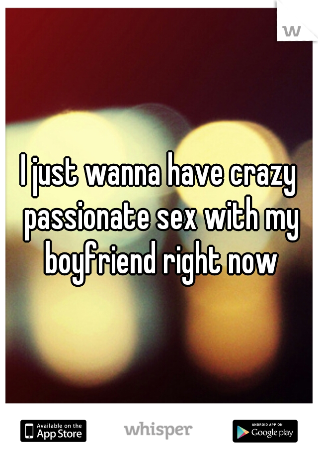 I just wanna have crazy passionate sex with my boyfriend right now