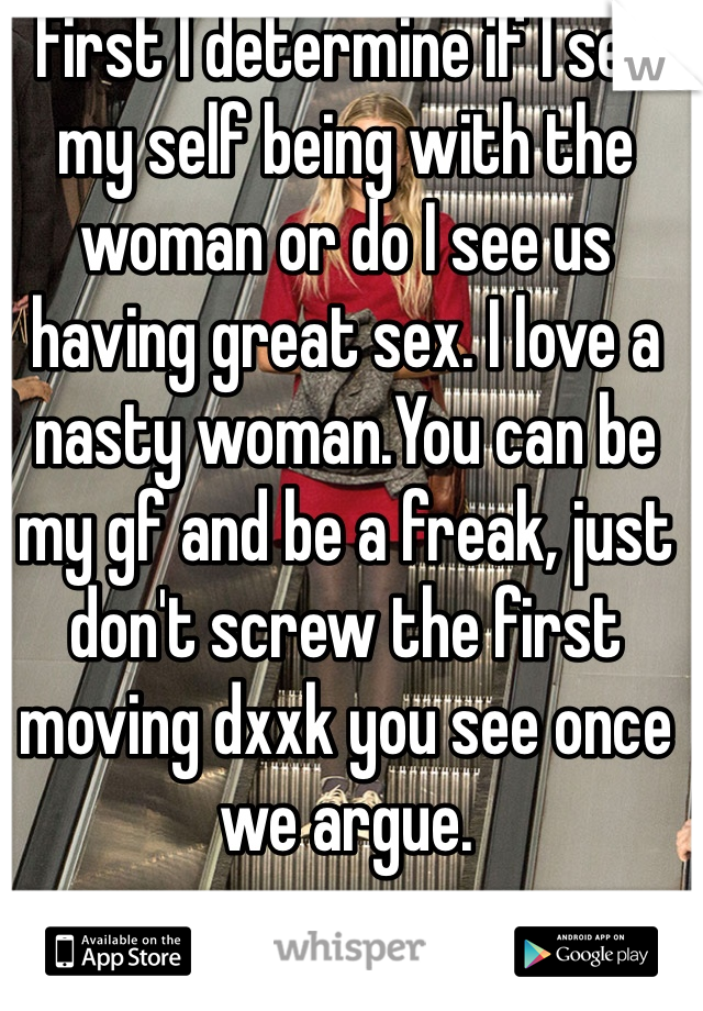 First I determine if I see my self being with the woman or do I see us having great sex. I love a nasty woman.You can be my gf and be a freak, just don't screw the first moving dxxk you see once we argue. 