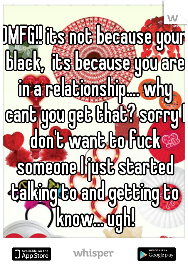 OMFG!! its not because your black,  its because you are in a relationship.... why cant you get that? sorry I don't want to fuck someone I just started talking to and getting to know... ugh!