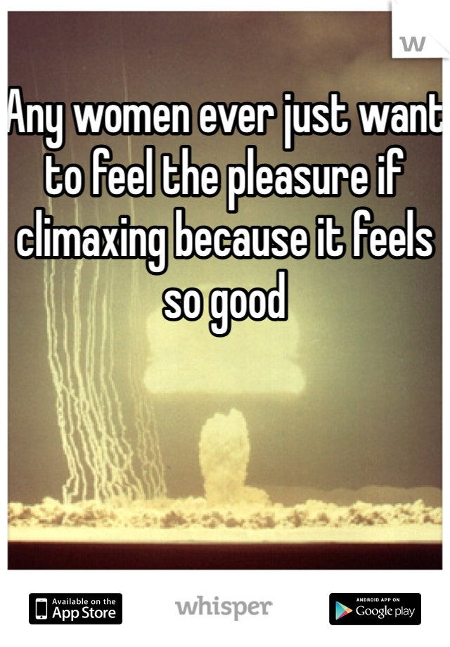 Any women ever just want to feel the pleasure if climaxing because it feels so good 