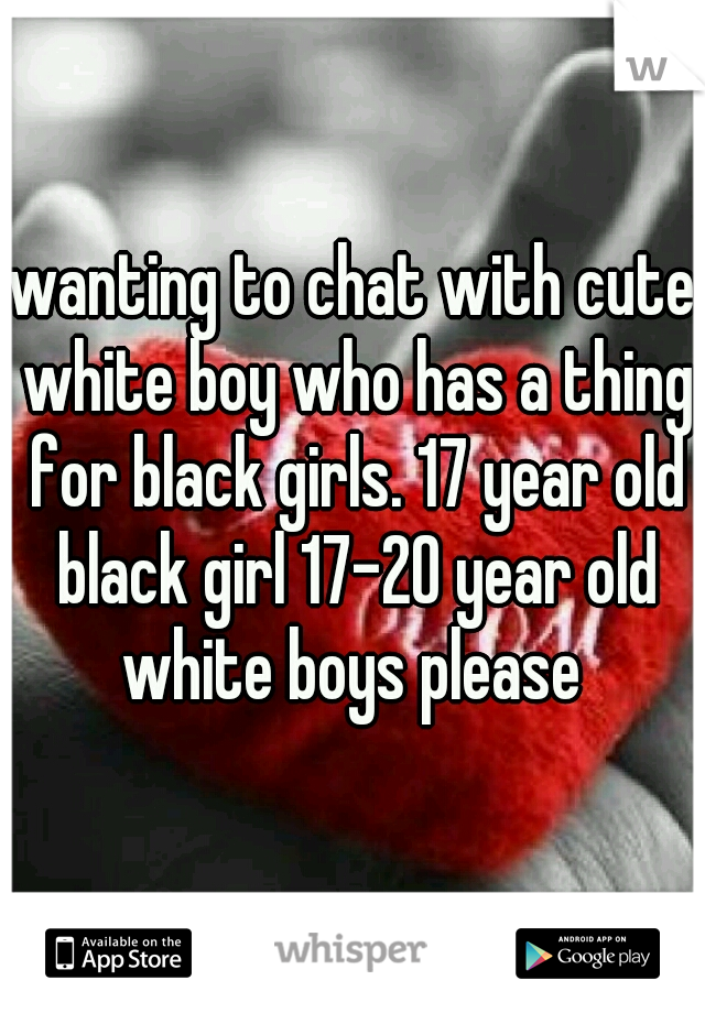 wanting to chat with cute white boy who has a thing for black girls. 17 year old black girl 17-20 year old white boys please 