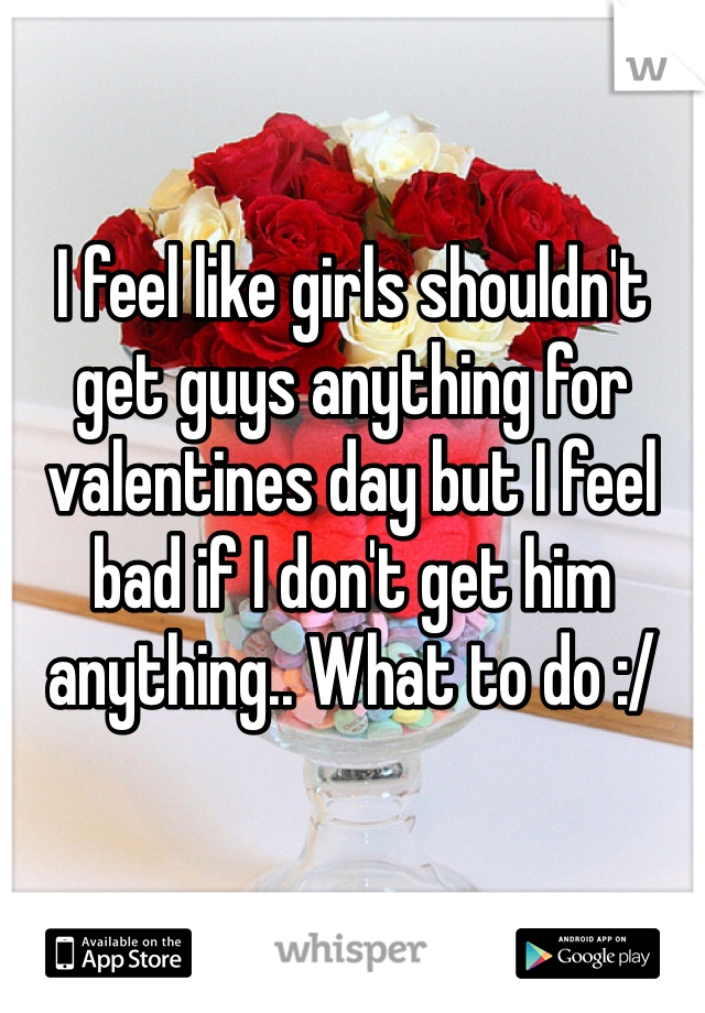 I feel like girls shouldn't get guys anything for valentines day but I feel bad if I don't get him anything.. What to do :/