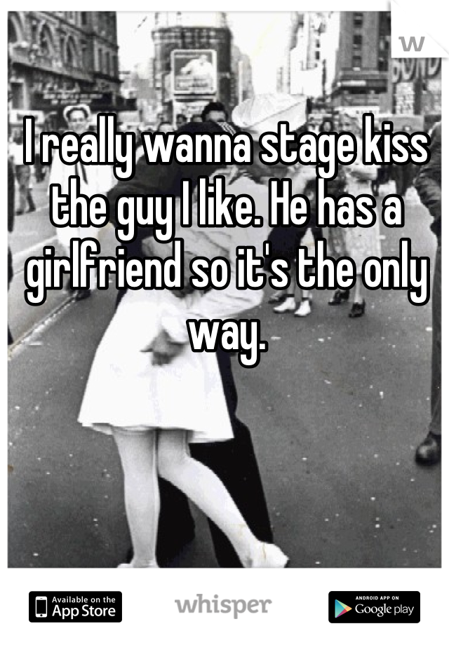 I really wanna stage kiss the guy I like. He has a girlfriend so it's the only way.