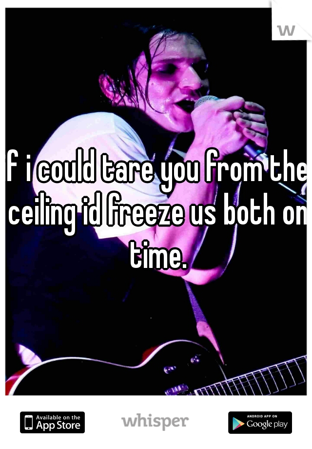 if i could tare you from the ceiling id freeze us both on time.