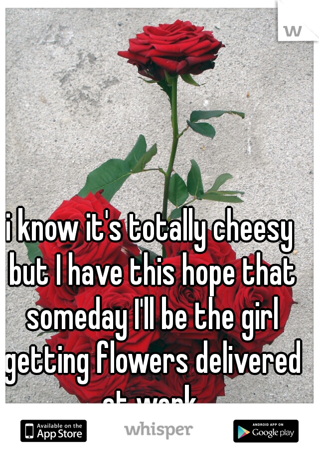 i know it's totally cheesy but I have this hope that someday I'll be the girl getting flowers delivered at work.