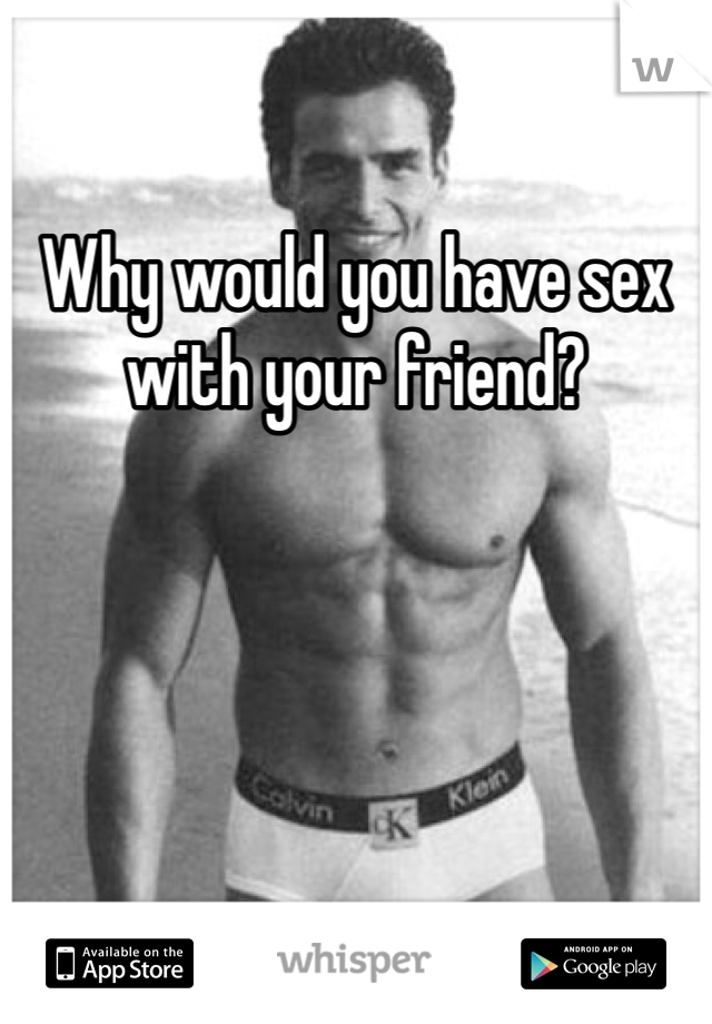 Why would you have sex with your friend?