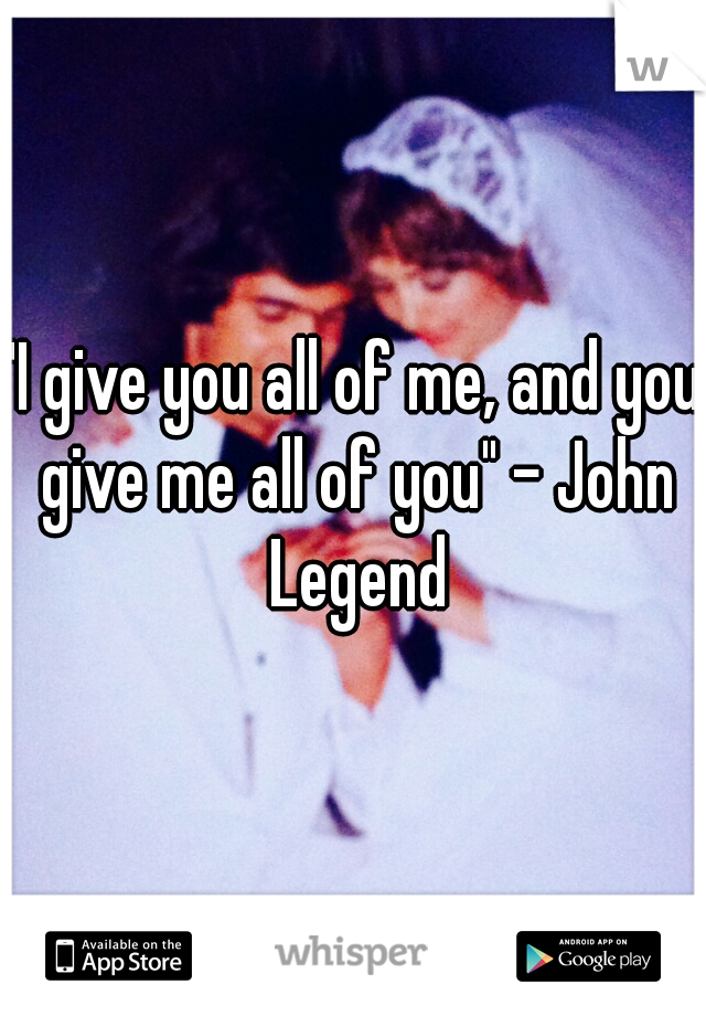 "I give you all of me, and you give me all of you" - John Legend